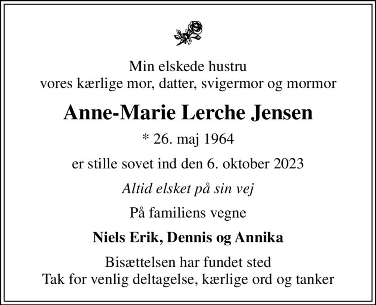 Min elskede hustru vores kærlige mor, datter, svigermor og mormor
Anne-Marie Lerche Jensen
* 26. maj 1964
er stille sovet ind den 6. oktober 2023
Altid elsket på sin vej
På familiens vegne
Niels Erik, Dennis og Annika
Bisættelsen har fundet sted Tak for venlig deltagelse, kærlige ord og tanker