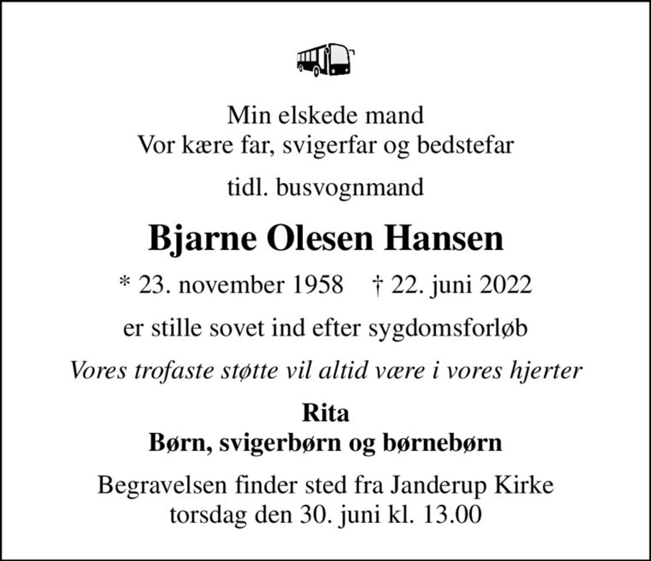 Min elskede mand Vor kære far, svigerfar og bedstefar
tidl. busvognmand
Bjarne Olesen Hansen
* 23. november 1958    ✝ 22. juni 2022
er stille sovet ind efter sygdomsforløb
Vores trofaste støtte vil altid være i vores hjerter
Rita Børn, svigerbørn og børnebørn
Begravelsen finder sted fra Janderup Kirke  torsdag den 30. juni kl. 13.00