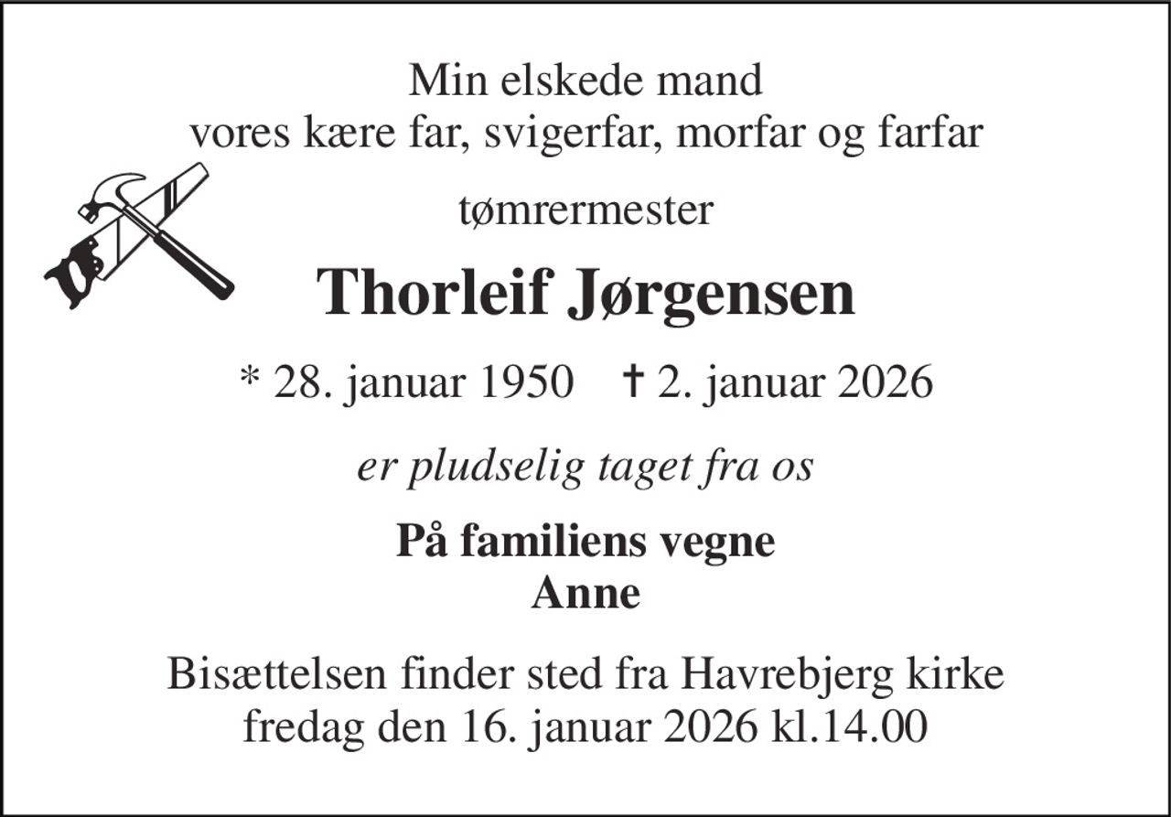 Min elskede mand vores kære far, svigerfar, morfar og farfar 
tømrermester 
Thorleif Jørgensen 
*​ 28. januar 1950​    ✝​ 2. januar 2026 
er pludselig taget fra os 
På familiens vegne Anne 
Bisættelsen finder sted fra Havrebjerg kirke fredag den 16. januar 2026 kl.14.00