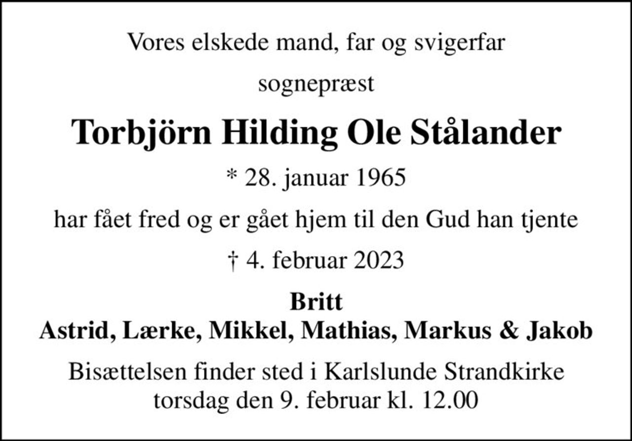Vores elskede mand, far og svigerfar
sognepræst
Torbjörn Hilding Ole Stålander
* 28. januar 1965
har fået fred og er gået hjem til den Gud han tjente
 4. februar 2023
Britt Astrid, Lærke, Mikkel, Mathias, Markus & Jakob
Bisættelsen finder sted i Karlslunde Strandkirke  torsdag den 9. februar kl. 12.00