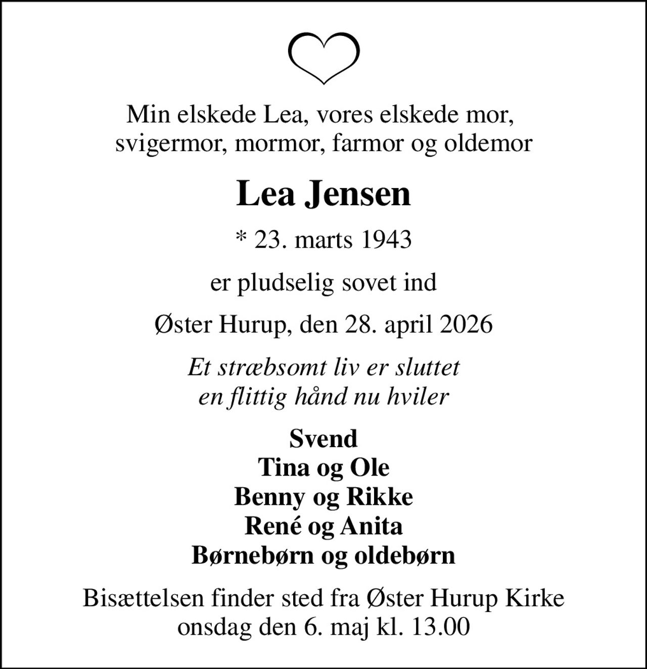 Min elskede Lea, vores elskede mor,  svigermor, mormor, farmor og oldemor
Lea Jensen
* 23. marts 1943
er pludselig sovet ind
Øster Hurup, den 28. april 2026
Et stræbsomt liv er sluttet en flittig hånd nu hviler
Svend Tina og Ole Benny og Rikke René og Anita Børnebørn og oldebørn
Bisættelsen finder sted fra Øster Hurup Kirke  onsdag den 6. maj kl. 13.00