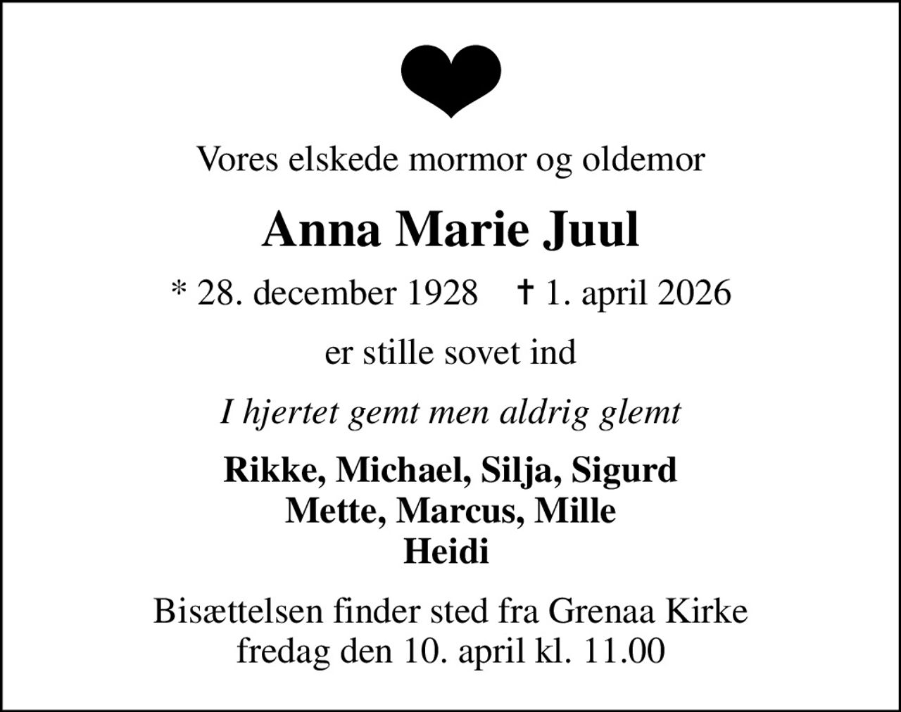 Vores elskede mormor og oldemor
Anna Marie Juul
* 28. december 1928    ✝ 1. april 2026
er stille sovet ind
I hjertet gemt men aldrig glemt
Rikke, Michael, Silja, Sigurd Mette, Marcus, Mille Heidi 
Bisættelsen finder sted fra Grenaa Kirke  fredag den 10. april kl. 11.00