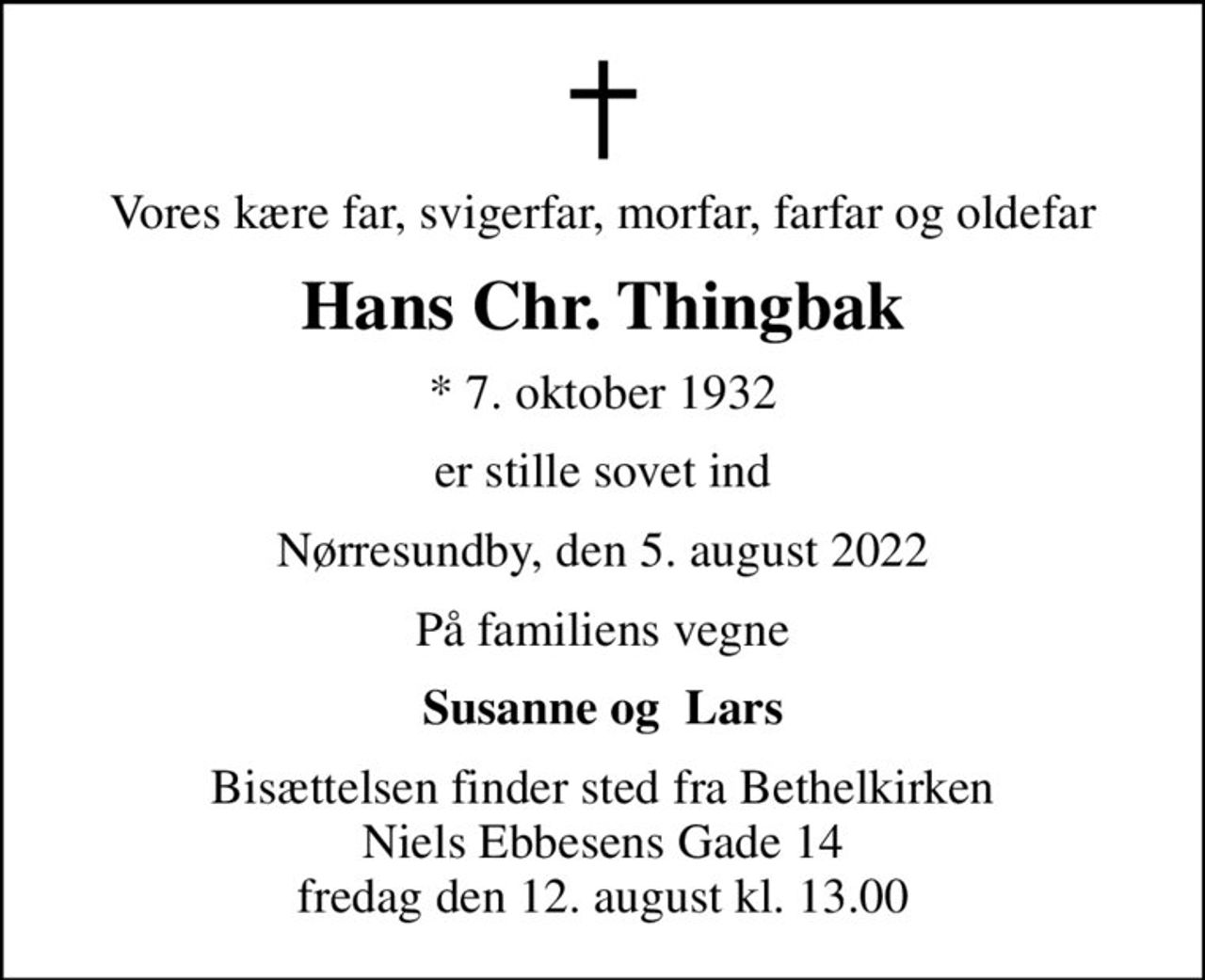 Vores kære far, svigerfar, morfar, farfar og oldefar
Hans Chr. Thingbak
* 7. oktober 1932
er stille sovet ind
Nørresundby, den 5. august 2022
På familiens vegne
Susanne og  Lars
Bisættelsen finder sted fra Bethelkirken Niels Ebbesens Gade 14 fredag den 12. august kl. 13.00