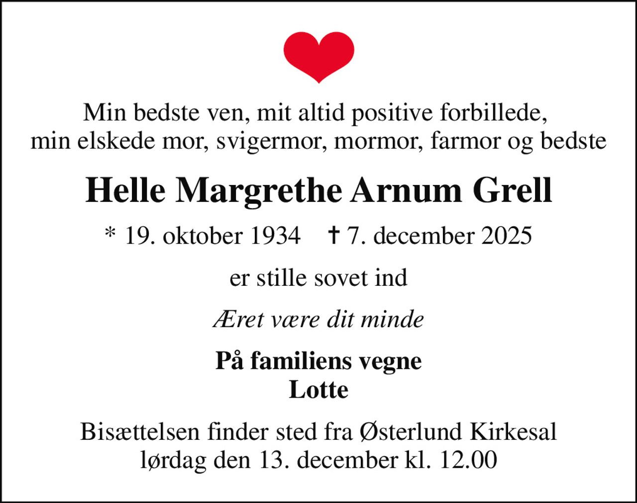 Min bedste ven, mit altid positive forbillede,  min elskede mor, svigermor, mormor, farmor og bedste
Helle Margrethe Arnum Grell
* 19. oktober 1934    ✝ 7. december 2025
er stille sovet ind
Æret være dit minde
På familiens vegne Lotte
Bisættelsen finder sted fra Østerlund Kirkesal  lørdag den 13. december kl. 12.00