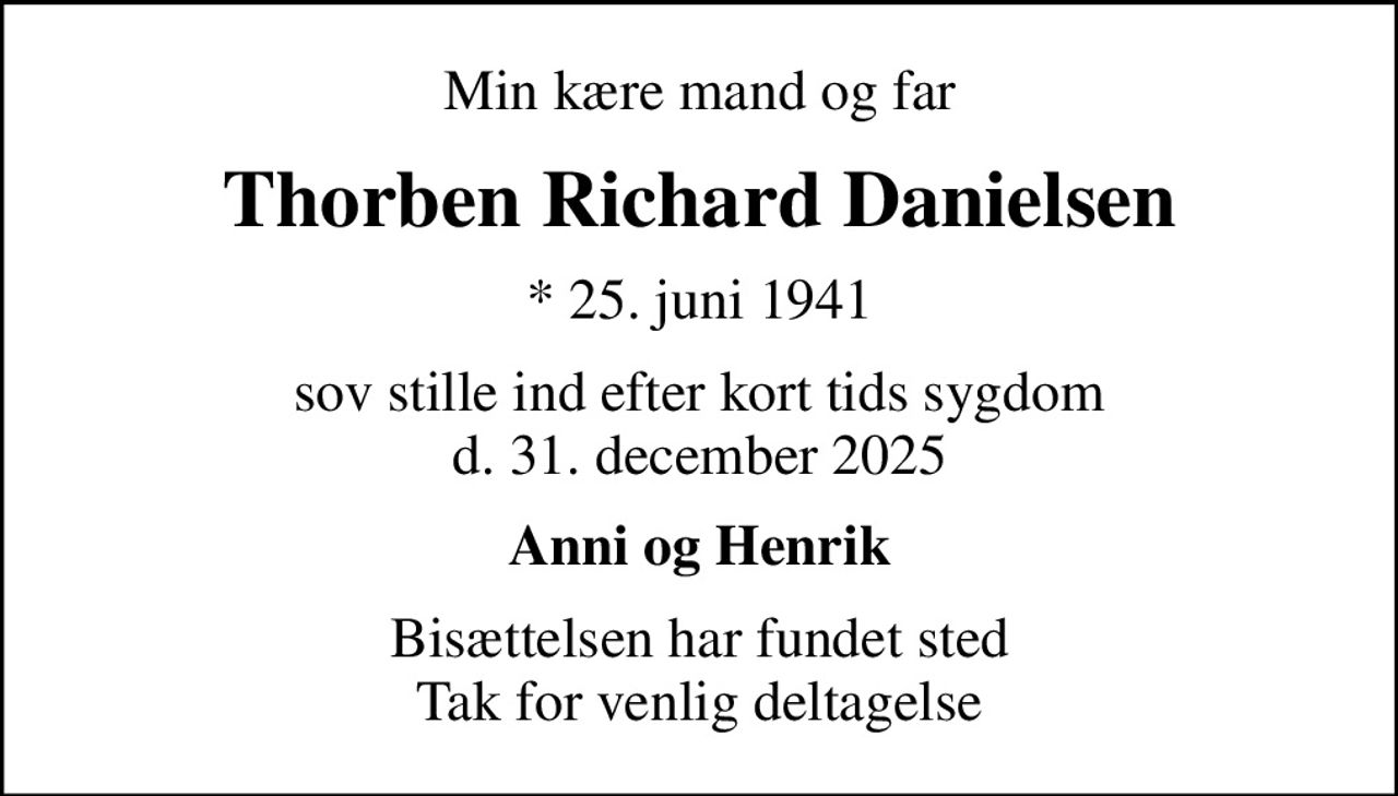 Min kære mand og far
Thorben Richard Danielsen
* 25. juni 1941
sov stille ind efter kort tids sygdom d. 31. december 2025
Anni og Henrik
Bisættelsen har fundet sted Tak for venlig deltagelse