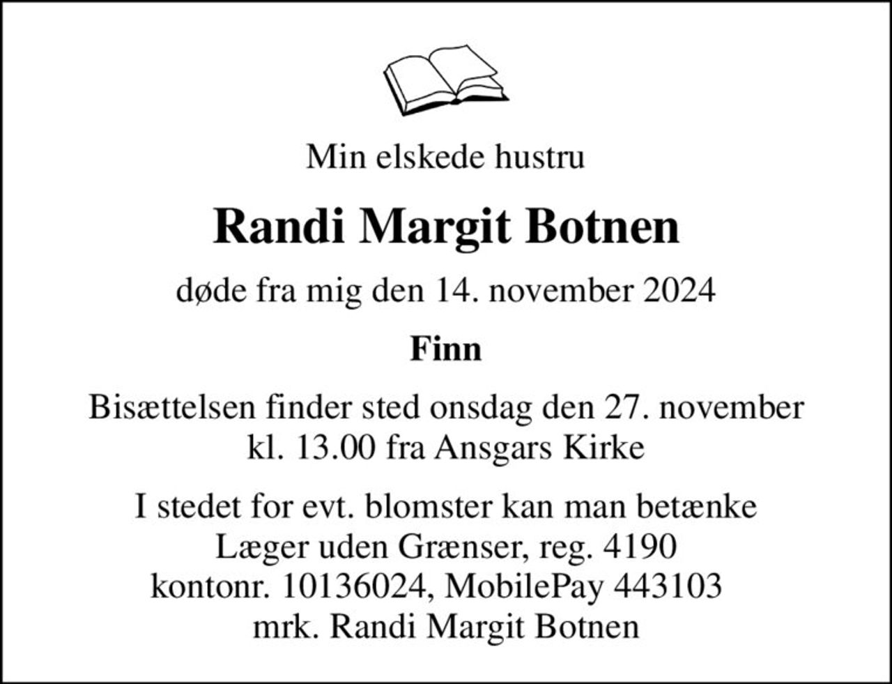 Min elskede hustru
Randi Margit Botnen
døde fra mig den 14. november 2024
Finn
Bisættelsen finder sted onsdag den 27. november kl. 13.00 fra Ansgars Kirke
I stedet for evt. blomster kan man betænke
					Læger uden Grænser reg.4190kontonr.10136024mrk. Randi Margit
					Botnen