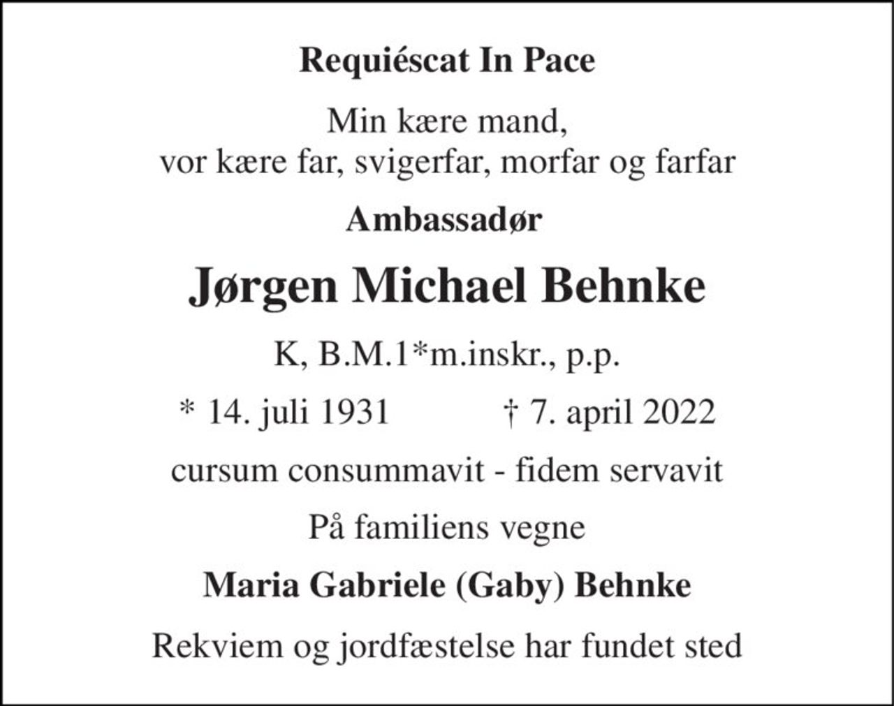 Requiéscat In Pace 
Min kære mand, vor kære far, svigerfar, morfar og farfar 
Ambassadør 
Jørgen Michael Behnke 
K, B.M.1*m.inskr., p.p. 
*​ 14. juli 1931​            †​ 7. april 2022 
cursum consummavit - fidem servavit 
På familiens vegne 
Maria Gabriele (Gaby) Behnke 
Rekviem og jordfæstelse har fundet sted