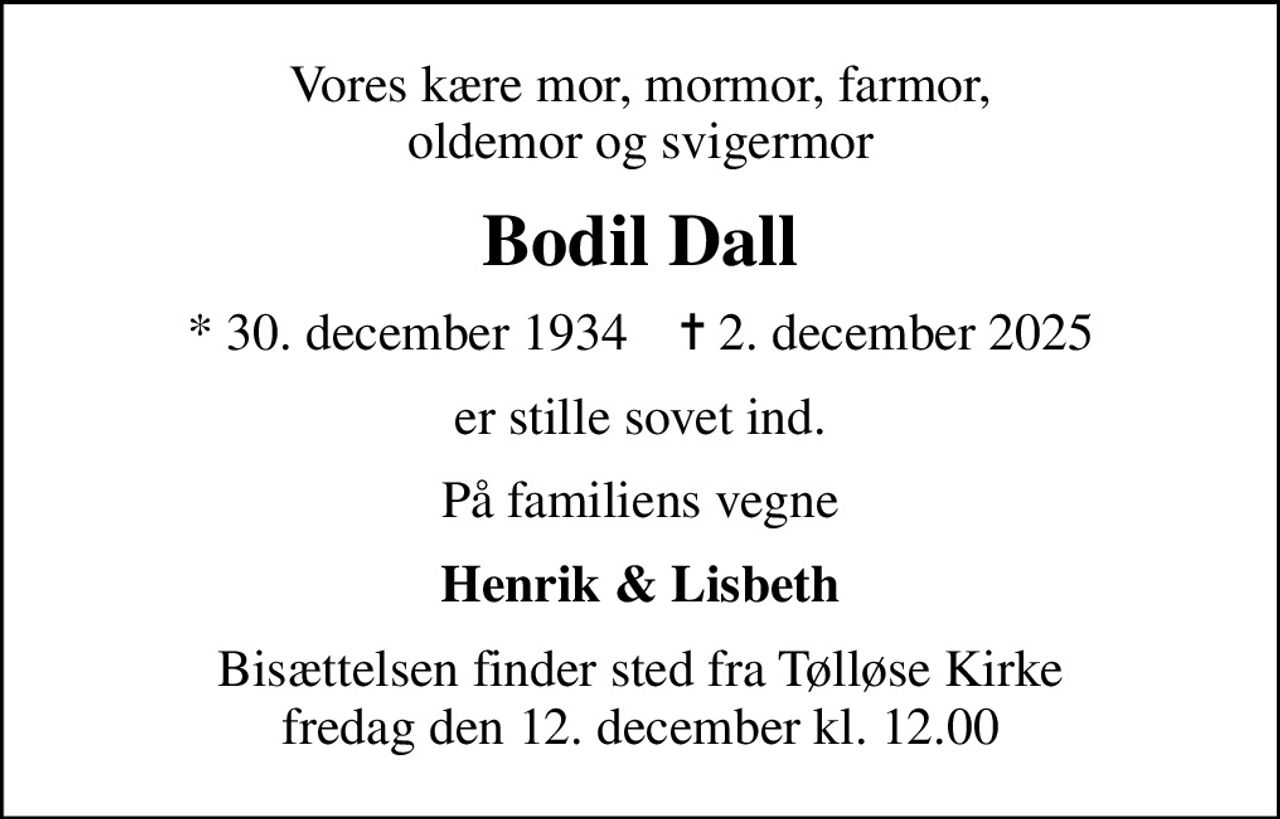 Vores kære mor, mormor, farmor, oldemor og svigermor
Bodil Dall
* 30. december 1934    ✝ 2. december 2025
er stille sovet ind.
På familiens vegne
Henrik & Lisbeth
Bisættelsen finder sted fra Tølløse Kirke  fredag den 12. december kl. 12.00