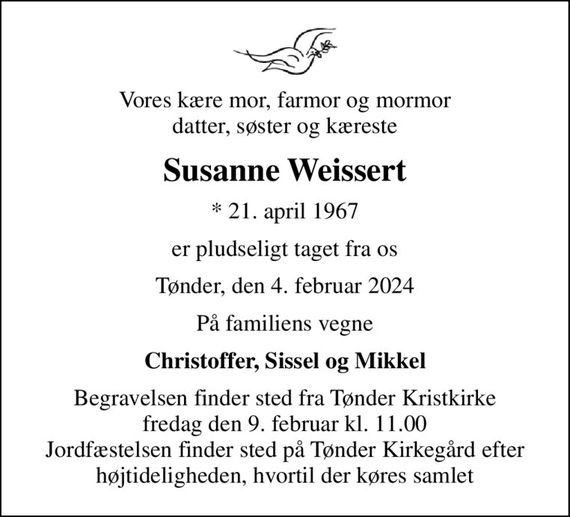 Vores kære mor, farmor og mormor datter, søster og kæreste
Susanne Weissert
* 21. april 1967
er pludseligt taget fra os
Tønder, den 4. februar 2024
På familiens vegne
Christoffer, Sissel og Mikkel
Begravelsen finder sted fra Tønder Kristkirke  fredag den 9. februar kl. 11.00  Jordfæstelsen finder sted på Tønder Kirkegård efter højtideligheden, hvortil der køres samlet