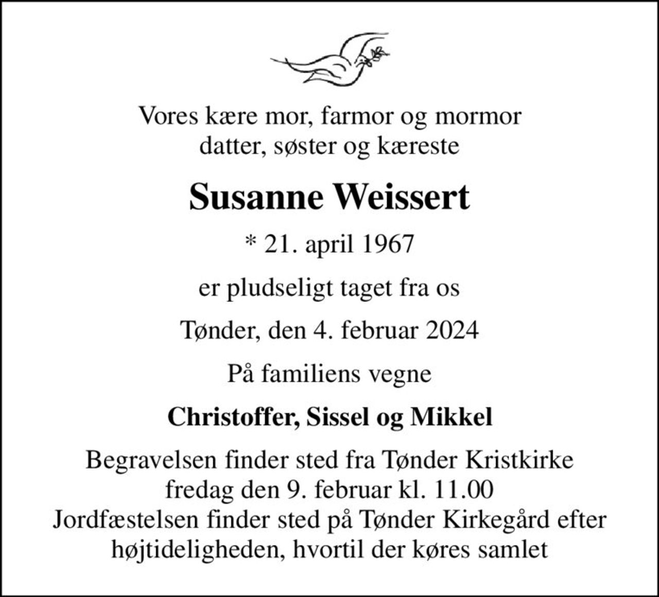 Vores kære mor, farmor og mormor datter, søster og kæreste
Susanne Weissert
* 21. april 1967
er pludseligt taget fra os
Tønder, den 4. februar 2024
På familiens vegne
Christoffer, Sissel og Mikkel
Begravelsen finder sted fra Tønder Kristkirke  fredag den 9. februar kl. 11.00  Jordfæstelsen finder sted på Tønder Kirkegård efter højtideligheden, hvortil der køres samlet