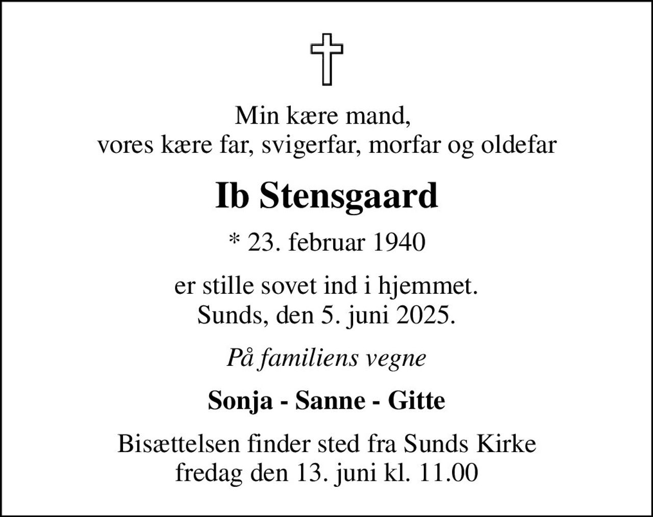 Min kære mand,  vores kære far, svigerfar, morfar og oldefar
Ib Stensgaard
* 23. februar 1940
er stille sovet ind i hjemmet. Sunds, den 5. juni 2025.
På familiens vegne
Sonja - Sanne - Gitte
Bisættelsen finder sted fra Sunds Kirke  fredag den 13. juni kl. 11.00