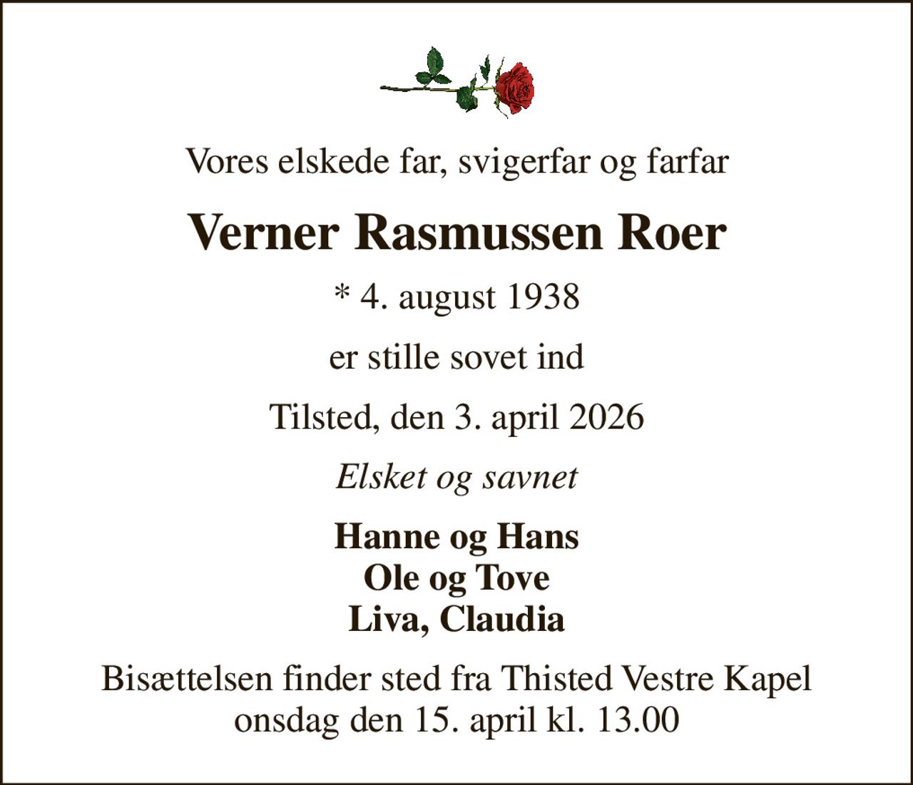 Vores elskede far, svigerfar og farfar
Verner Rasmussen Roer
* 4. august 1938
er stille sovet ind
Tilsted, den 3. april 2026
Elsket og savnet
Hanne og Hans Ole og Tove Liva, Claudia
Bisættelsen finder sted fra Thisted Vestre Kapel  onsdag den 15. april kl. 13.00