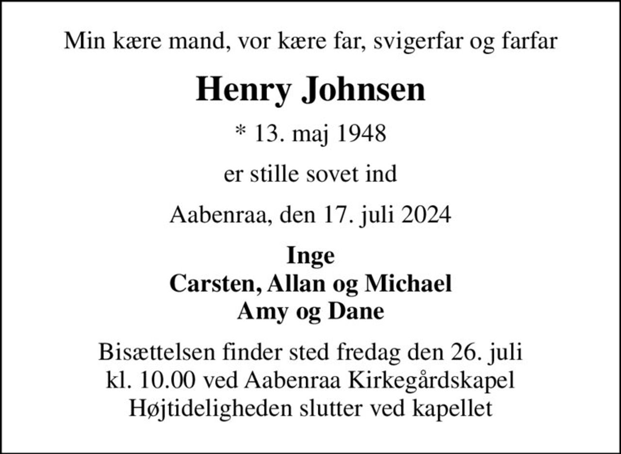Min kære mand, vor kære far, svigerfar og farfar
Henry Johnsen
* 13. maj 1948
er stille sovet ind
Aabenraa, den 17. juli 2024
Inge Carsten, Allan og Michael Amy og Dane
Bisættelsen finder sted fredag den 26. juli kl. 10.00 ved Aabenraa Kirkegårdskapel Højtideligheden slutter ved kapellet
