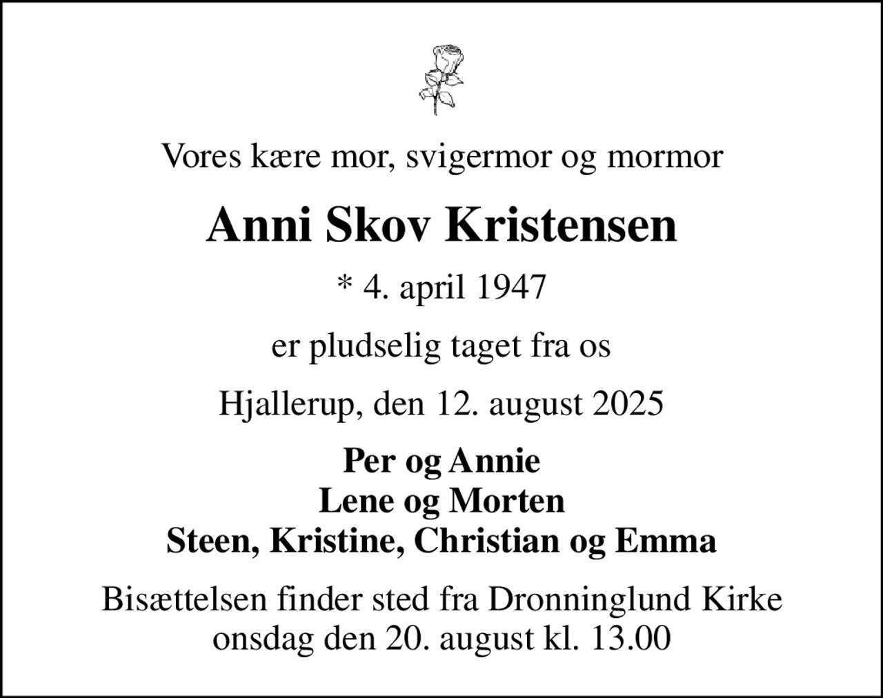 Vores kære mor, svigermor og mormor
Anni Skov Kristensen
* 4. april 1947
er pludselig taget fra os
Hjallerup, den 12. august 2025
Per og Annie Lene og Morten Steen, Kristine, Christian og Emma
Bisættelsen finder sted fra Dronninglund Kirke  onsdag den 20. august kl. 13.00