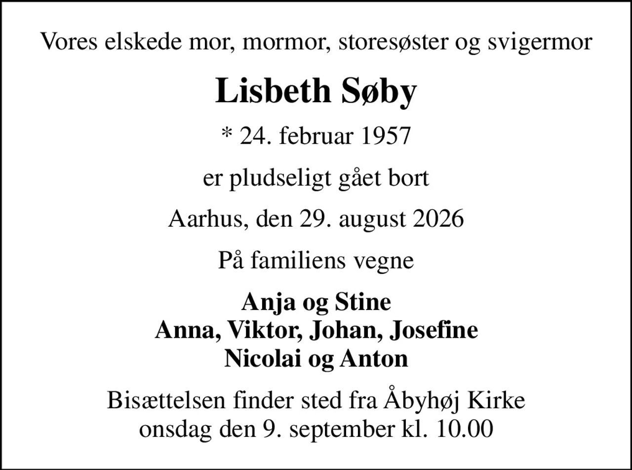 Vores elskede mor, mormor, storesøster og svigermor
Lisbeth Søby
* 24. februar 1957
er pludseligt gået bort
Aarhus, den 29. august 2026
På familiens vegne
Anja og Stine Anna, Viktor, Johan, Josefine Nicolai og Anton
Bisættelsen finder sted fra Åbyhøj Kirke  onsdag den 9. september kl. 10.00