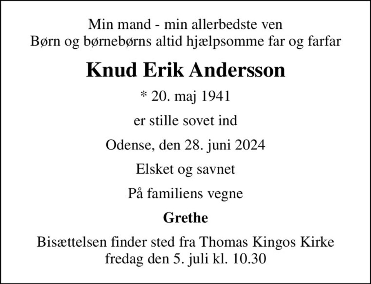 Min mand - min allerbedste ven Børn og børnebørns altid hjælpsomme far og farfar
Knud Erik Andersson
* 20. maj 1941
er stille sovet ind
Odense, den 28. juni 2024
Elsket og savnet
På familiens vegne
Grethe
Bisættelsen finder sted fra Thomas Kingos Kirke  fredag den 5. juli kl. 10.30