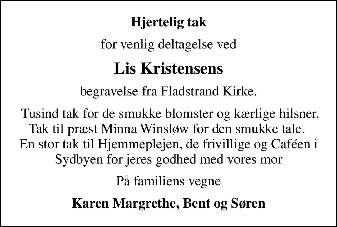 Hjertelig tak
for venlig deltagelse ved
Lis Kristensens
begravelse fra Fladstrand Kirke.
 Tusind tak for de smukke blomster og kærlige hilsner. Tak til præst Minna Winsløw for den smukke tale.  En stor tak til Hjemmeplejen, de frivillige og Caféen i Sydbyen for jeres godhed med vores mor
På familiens vegne
Karen Margrethe, Bent og Søren
