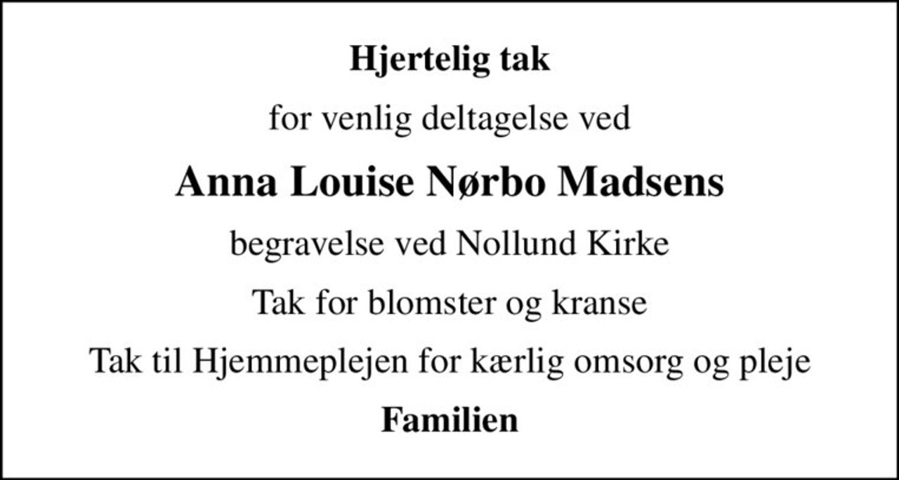 Hjertelig tak
for venlig deltagelse ved
Anna Louise Nørbo Madsens
begravelse ved Nollund Kirke
Tak for blomster og kranse
Tak til Hjemmeplejen for kærlig omsorg og pleje
Familien