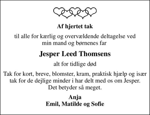 Af hjertet tak
til alle for kærlig og overvældende deltagelse ved min mand og børnenes far 
Jesper Leed Thomsens
alt for tidlige død
Tak for kort, breve, blomster, kram, praktisk hjælp og især tak for de dejlige minder I har delt med os om Jesper. Det betyder så meget.
Anja Emil, Matilde og Sofie