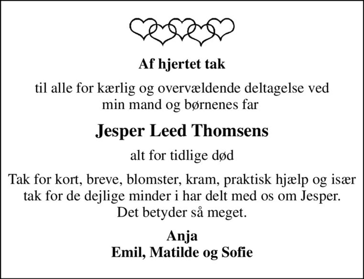 Af hjertet tak
til alle for kærlig og overvældende deltagelse ved min mand og børnenes far 
Jesper Leed Thomsens
alt for tidlige død
Tak for kort, breve, blomster, kram, praktisk hjælp og især tak for de dejlige minder I har delt med os om Jesper. Det betyder så meget.
Anja Emil, Matilde og Sofie