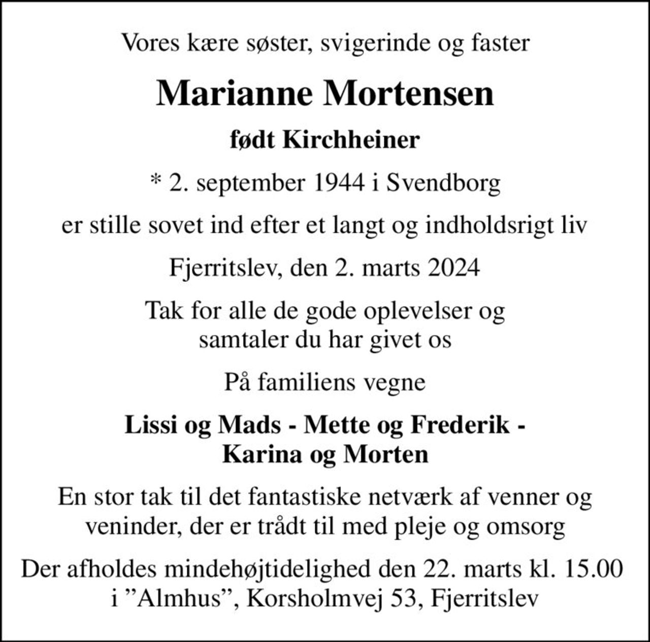 Vores kære søster, svigerinde og faster
Marianne Mortensen
født Kirchheiner
* 2. september 1944 i Svendborg
er stille sovet ind efter et langt og indholdsrigt liv
Fjerritslev, den 2. marts 2024
Tak for alle de gode oplevelser og samtaler du har givet os
På familiens vegne
Lissi og Mads - Mette og Frederik - Karina og Morten
En stor tak til det fantastiske netværk af venner og veninder, der er trådt til med pleje og omsorg
Der afholdes mindehøjtidelighed den 22. marts kl. 15.00  i Almhus, Korsholmvej 53, Fjerritslev