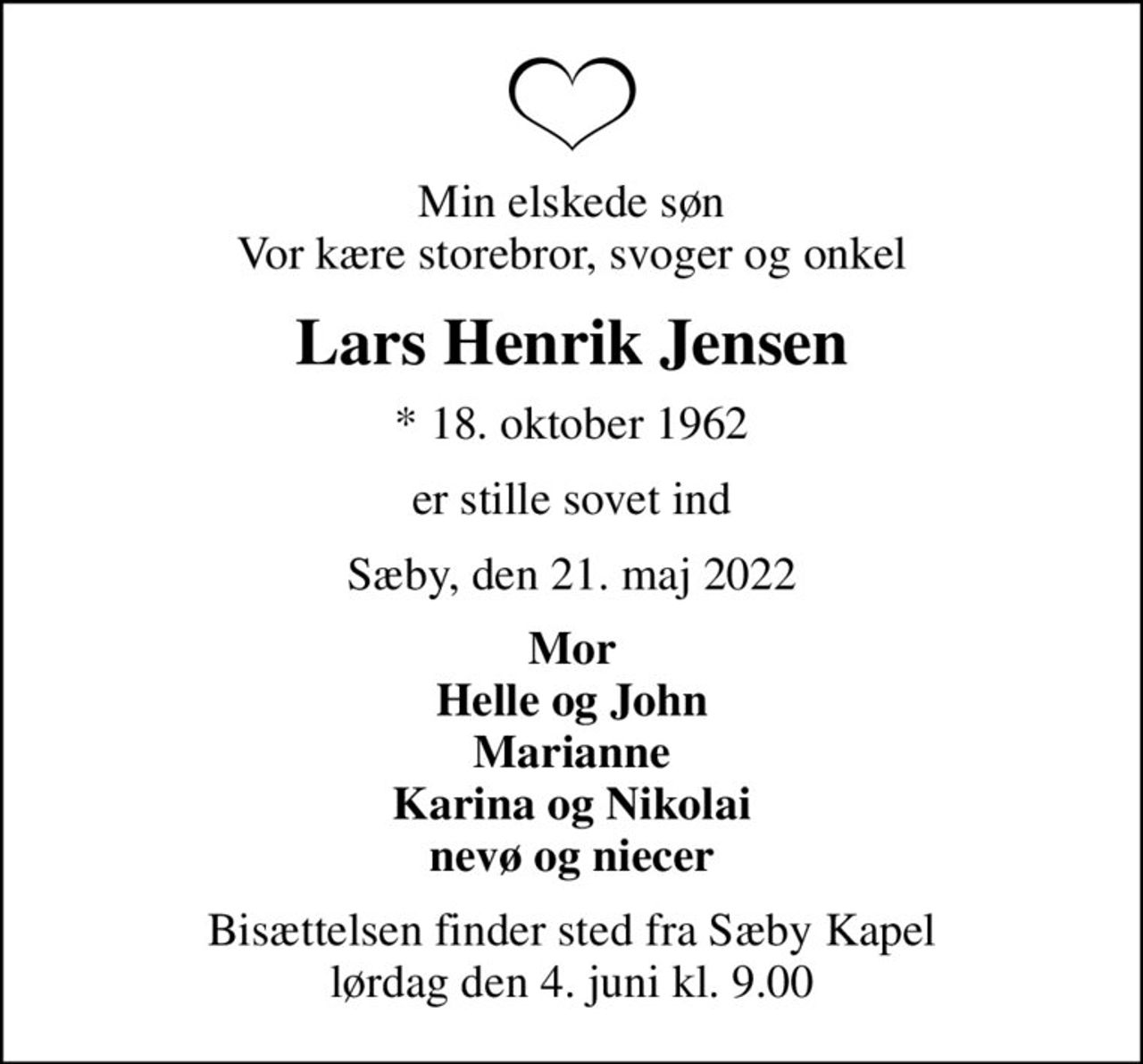 Min elskede søn Vor kære storebror, svoger og onkel
Lars Henrik Jensen
* 18. oktober 1962
er stille sovet ind
Sæby, den 21. maj 2022
Mor Helle og John Marianne Karina og Nikolai nevø og niecer
Bisættelsen finder sted fra Sæby Kapel  lørdag den 4. juni kl. 9.00
