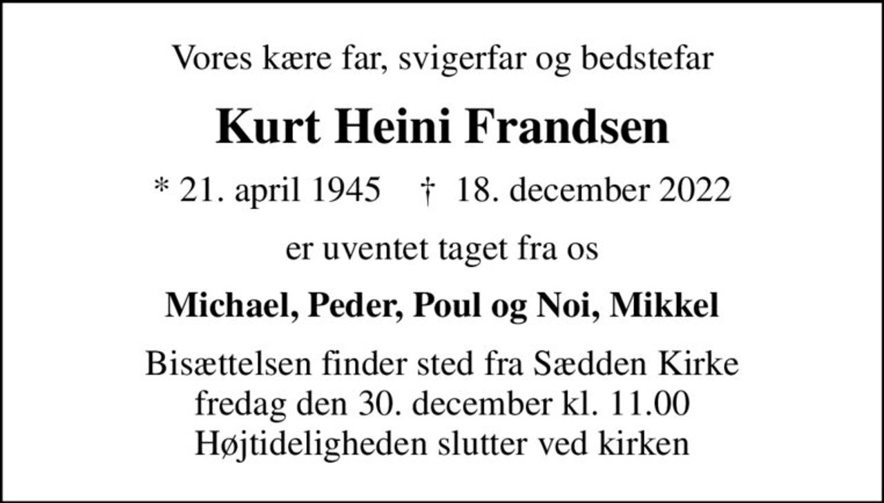 Vores kære far, svigerfar og bedstefar
Kurt Heini Frandsen
* 21. april 1945    ✝ 18. december 2022
er uventet taget fra os
Michael, Peder, Poul og Noi, Mikkel
Bisættelsen finder sted fra Sædden Kirke  fredag den 30. december kl. 11.00  Højtideligheden slutter ved kirken