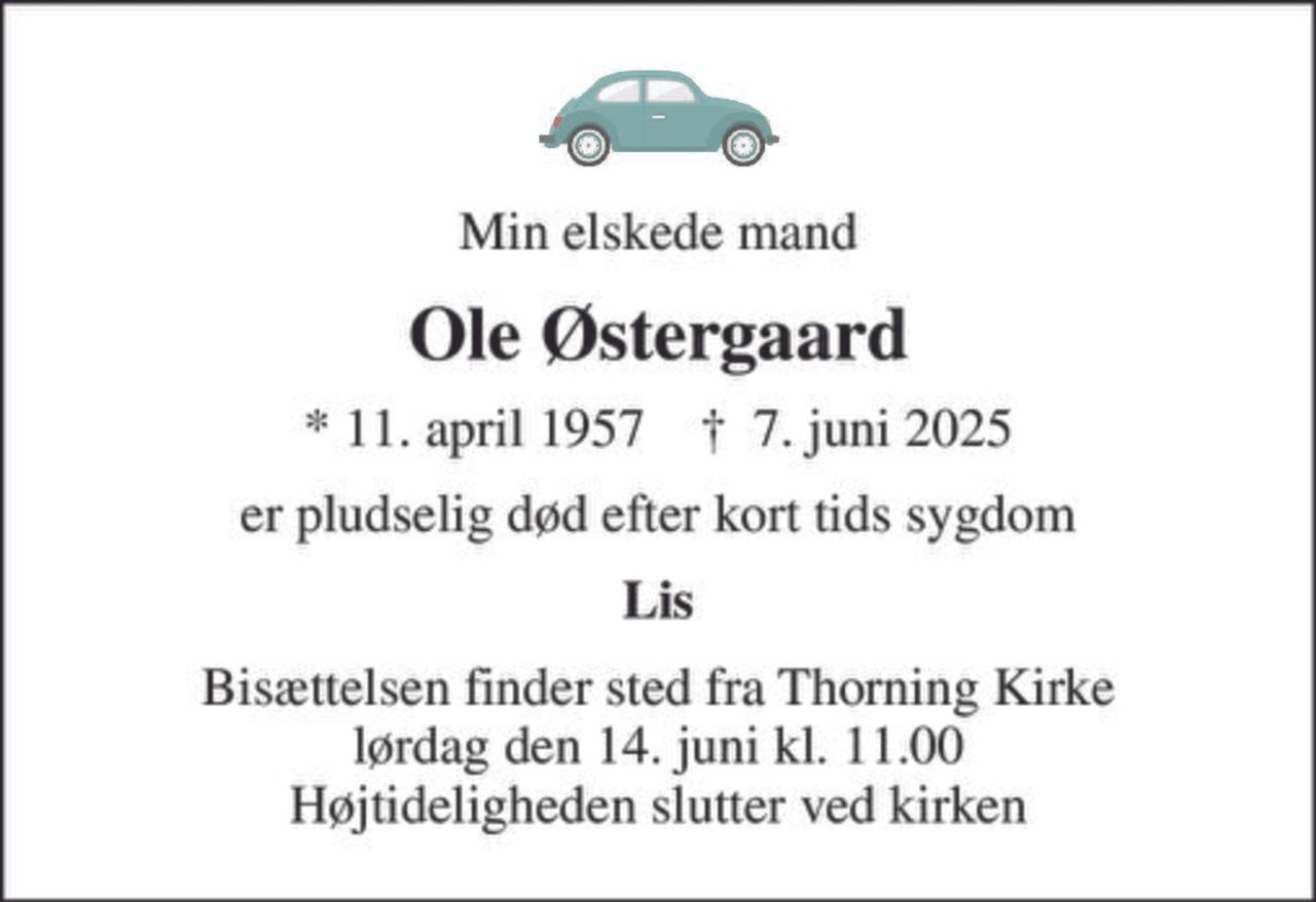 Min elskede mand
Ole Østergaard
* 11. april 1957    ✝ 7. juni 2025
er pludselig død efter kort tids sygdom
Lis
Bisættelsen finder sted fra Thorning Kirke  lørdag den 14. juni kl. 11.00  Højtideligheden slutter ved kirken