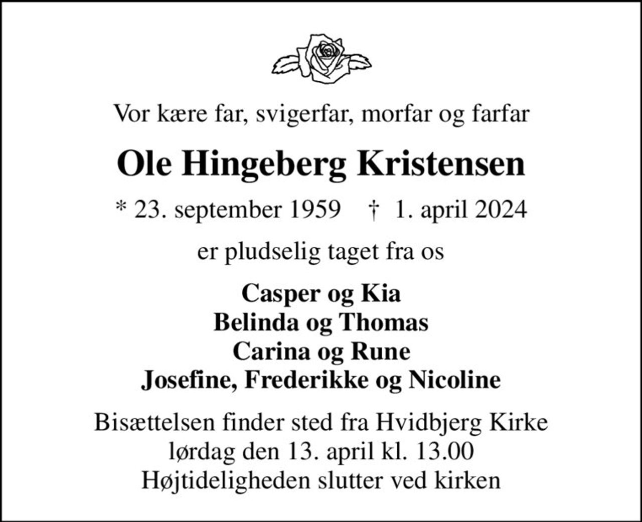 Vor kære far, svigerfar, morfar og farfar
Ole Hingeberg Kristensen
* 23. september 1959    ✝ 1. april 2024
er pludselig taget fra os
Casper og Kia Belinda og Thomas Carina og Rune Josefine, Frederikke og Nicoline
Bisættelsen finder sted fra Hvidbjerg Kirke  lørdag den 13. april kl. 13.00  Højtideligheden slutter ved kirken