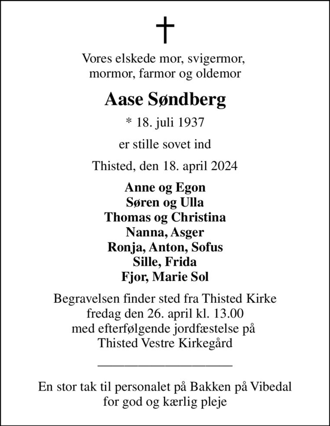 Vores elskede mor, svigermor,  mormor, farmor og oldemor
Aase Søndberg
* 18. juli 1937
er stille sovet ind
Thisted, den 18. april 2024
Anne og Egon Søren og Ulla Thomas og Christina Nanna, Asger Ronja, Anton, Sofus Sille, Frida Fjor, Marie Sol
Begravelsen finder sted fra Thisted Kirke  fredag den 26. april kl. 13.00  med efterfølgende jordfæstelse på  Thisted Vestre Kirkegård
En stor tak til personalet på Bakken på Vibedal for god og kærlig pleje