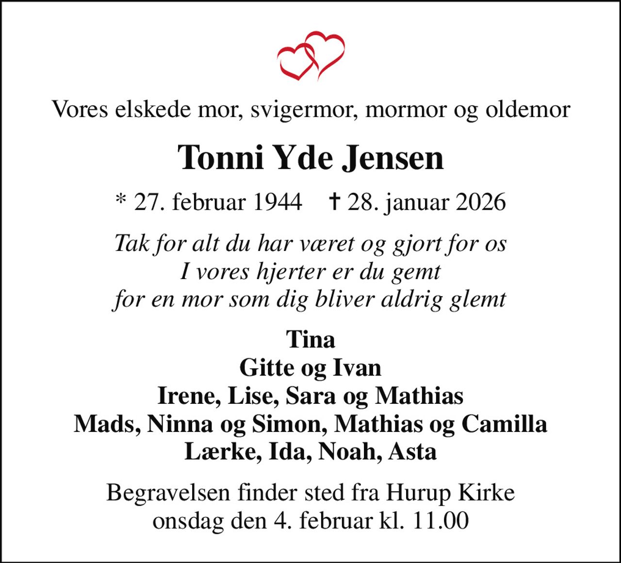 Vores elskede mor, svigermor, mormor og oldemor
Tonni Yde Jensen
* 27. februar 1944    ✝ 28. januar 2026
Tak for alt du har været og gjort for os I vores hjerter er du gemt for en mor som dig bliver aldrig glemt
Tina Gitte og Ivan Irene, Lise, Sara og Mathias Mads, Ninna og Simon, Mathias og Camilla Lærke, Ida, Noah, Asta
Begravelsen finder sted fra Hurup Kirke  onsdag den 4. februar kl. 11.00