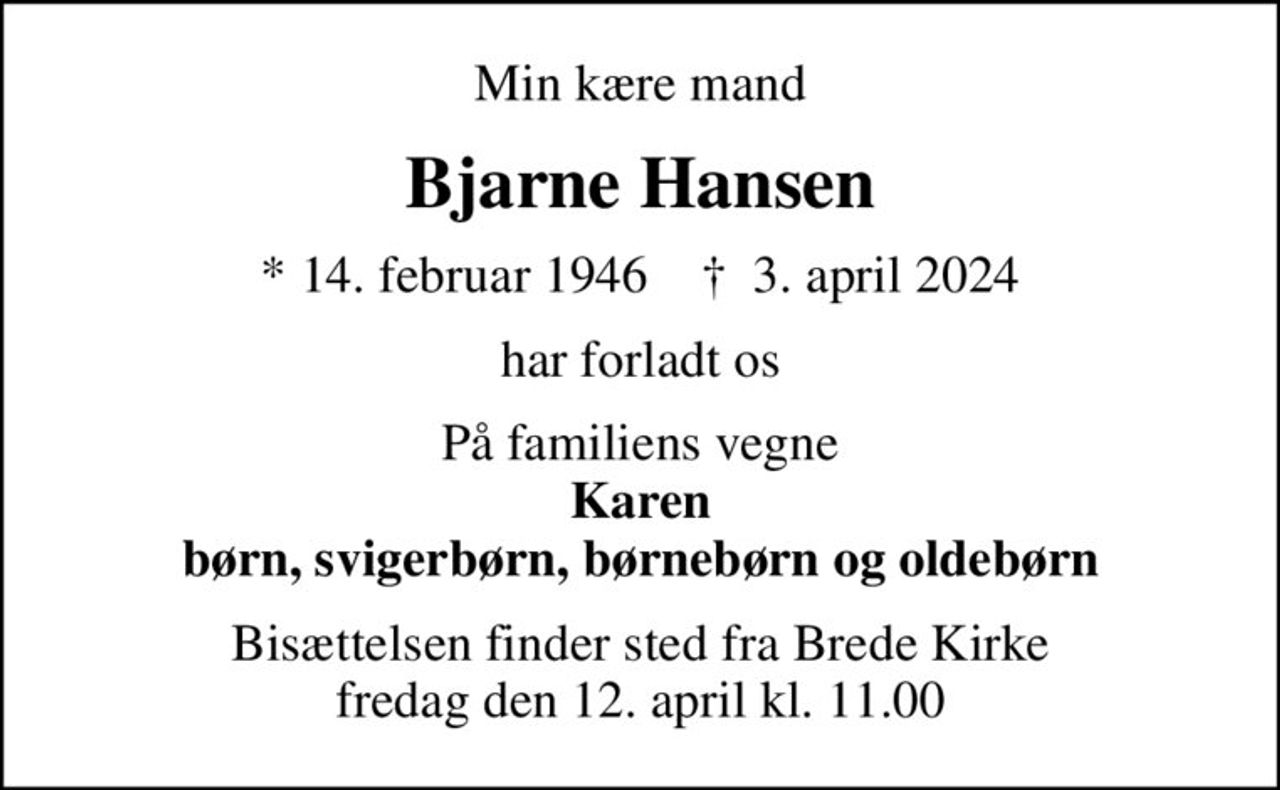 Min kære mand
Bjarne Hansen
* 14. februar 1946    ✝ 3. april 2024
har forladt os
På familiens vegne <b>Karen børn, svigerbørn, børnebørn og oldebørn
Bisættelsen finder sted fra Brede Kirke  fredag den 12. april kl. 11.00