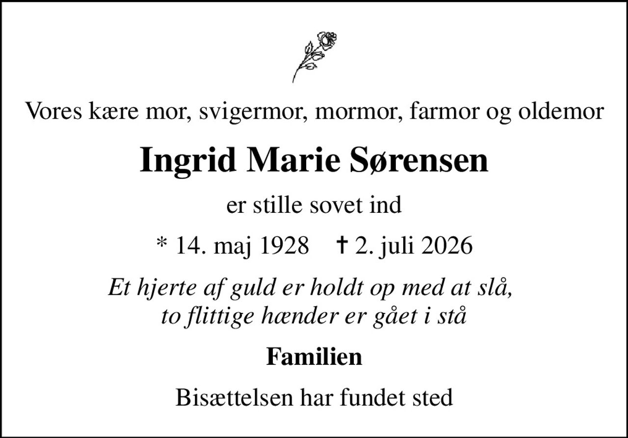 Vores kære mor, svigermor, mormor, farmor og oldemor
Ingrid Marie Sørensen
er stille sovet ind
* 14. maj 1928    ✝ 2. juli 2026
Et hjerte af guld er holdt op med at slå,  to flittige hænder er gået i stå
Familien
Bisættelsen har fundet sted