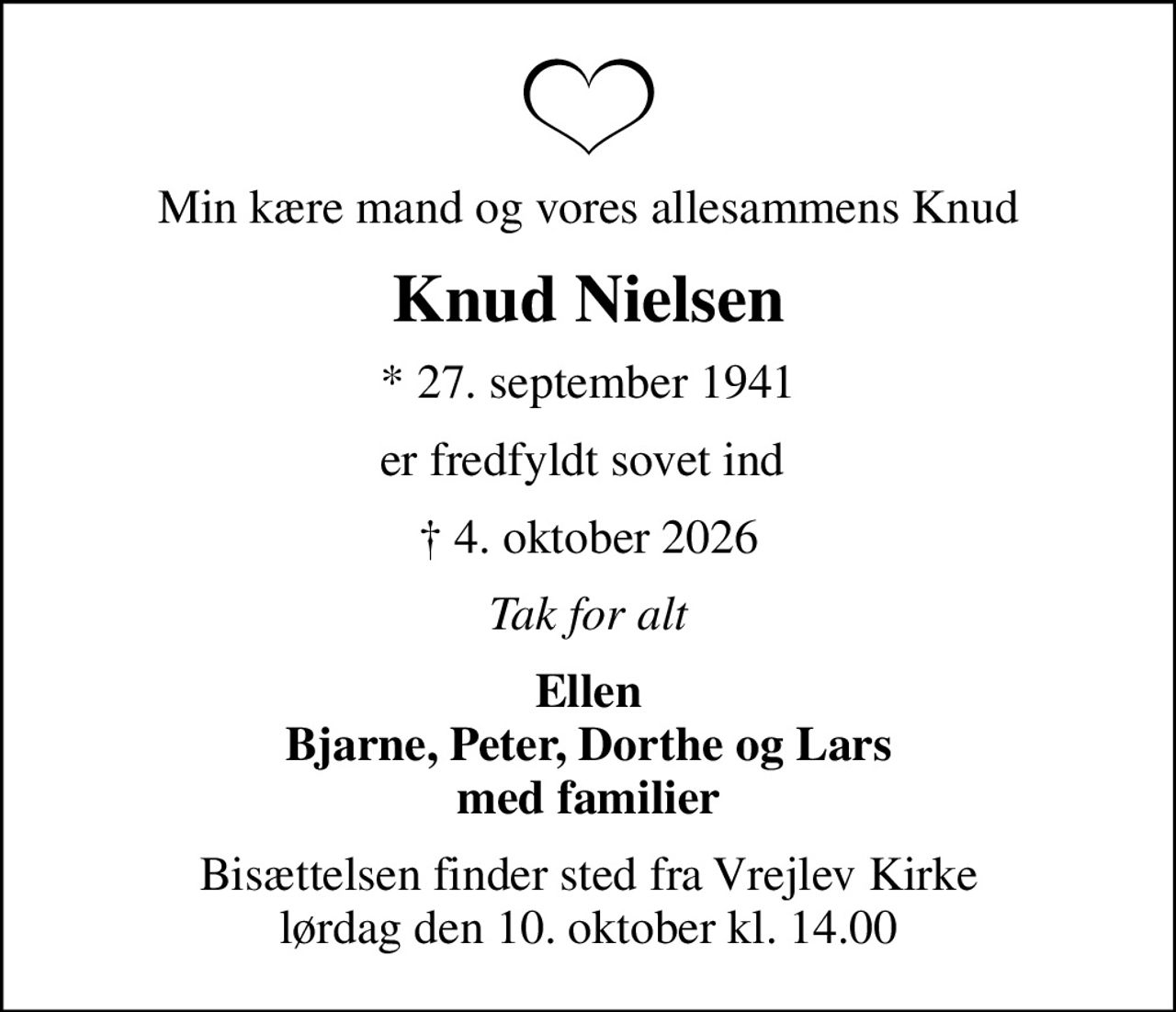 Min kære mand og vores allesammens Knud
Knud Nielsen
* 27. september 1941
er fredfyldt sovet ind 
 4. oktober 2026
Tak for alt
Ellen Bjarne, Peter, Dorthe og Lars med familier
Bisættelsen finder sted fra Vrejlev Kirke  lørdag den 10. oktober kl. 14.00