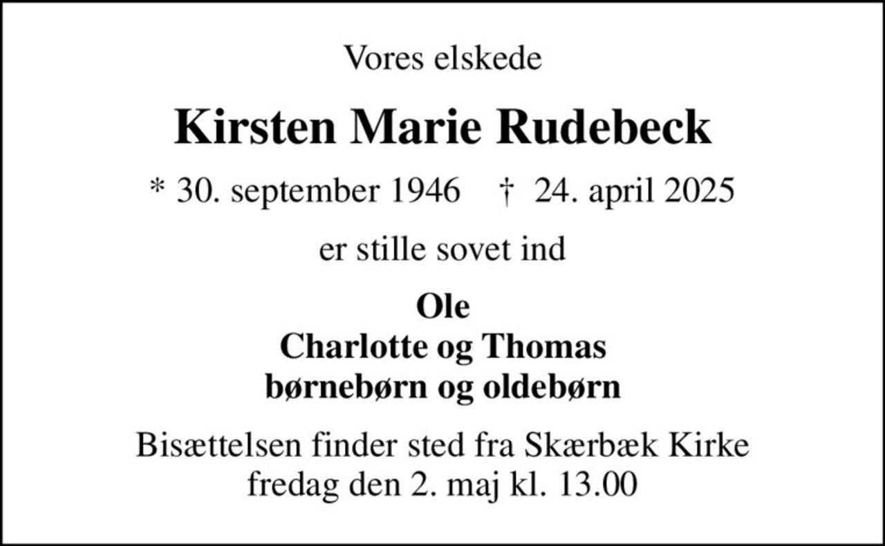 Vores elskede
Kirsten Marie Rudebeck
* 30. september 1946    ✝ 24. april 2025
er stille sovet ind
Ole Charlotte og Thomas børnebørn og oldebørn
Bisættelsen finder sted fra Skærbæk Kirke  fredag den 2. maj kl. 13.00