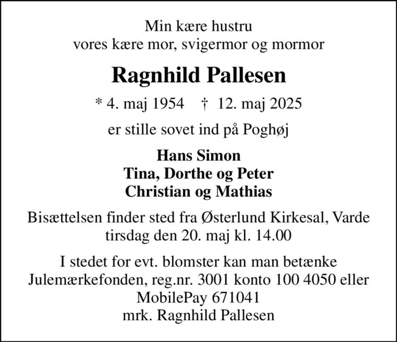 Min kære hustru vores kære mor, svigermor og mormor
Ragnhild Pallesen
* 4. maj 1954    ✝ 12. maj 2025
er stille sovet ind på Poghøj
Hans Simon Tina, Dorthe og Peter Christian og Mathias
Bisættelsen finder sted fra Østerlund Kirkesal, Varde  tirsdag den 20. maj kl. 14.00 
I stedet for evt. blomster kan man betænke
					Julemærkehjemmene reg.nr.3001konto1004050ellerMobilePay671041mrk. Ragnhild
					Pallesen
