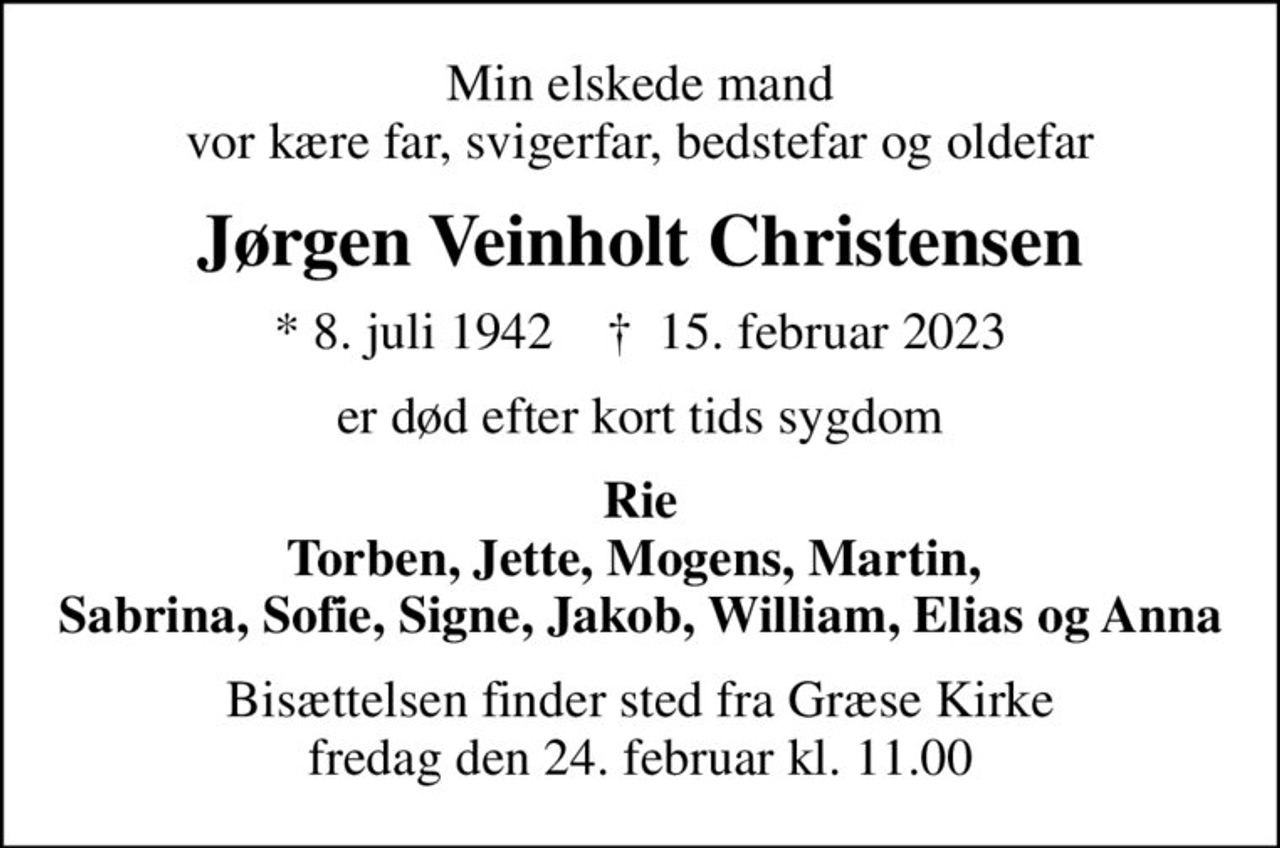 Min elskede mand vor kære far, svigerfar, bedstefar og oldefar
Jørgen Veinholt Christensen
* 8. juli 1942    ✝ 15. februar 2023
er død efter kort tids sygdom
Rie Torben, Jette, Mogens, Martin,  Sabrina, Sofie, Signe, Jakob, William, Elias og Anna
Bisættelsen finder sted fra Græse Kirke  fredag den 24. februar kl. 11.00