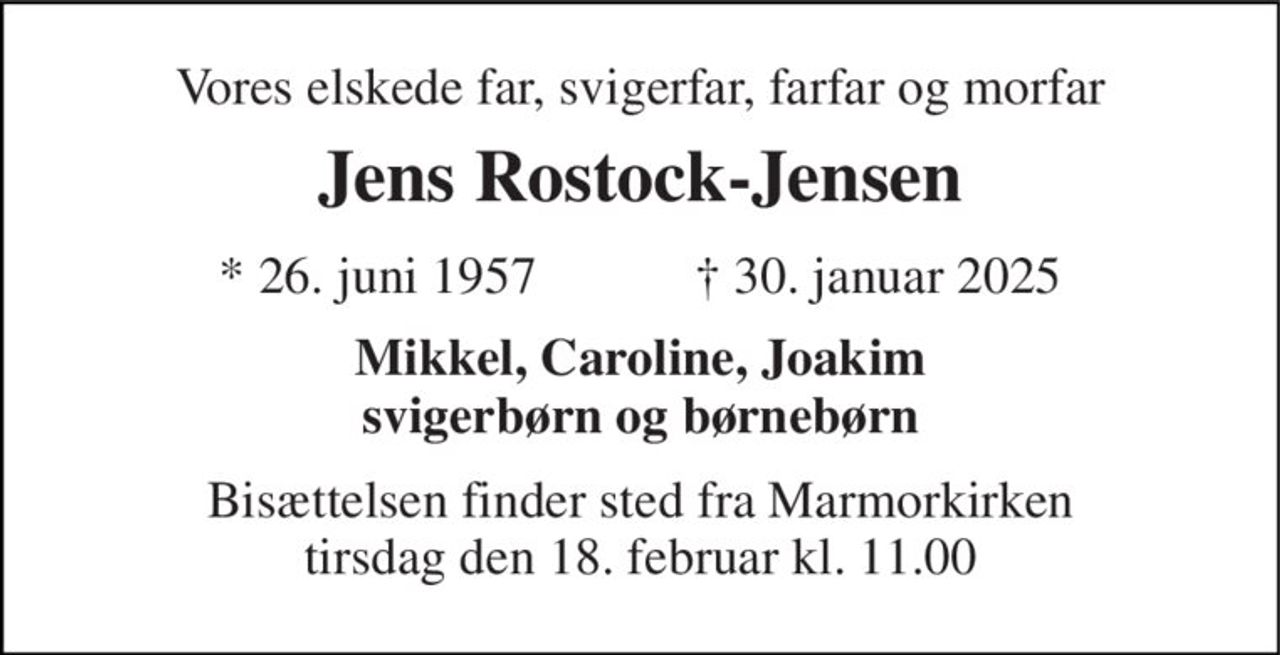 Vores elskede far, svigerfar, farfar og morfar 
Jens Rostock-Jensen 
★ 26. juni 1957            ✝ 30. januar 2025 
Mikkel, Caroline, Joakim svigerbørn og børnebørn 
Bisættelsen finder sted fra Marmorkirken tirsdag den 18. februar kl. 11.00