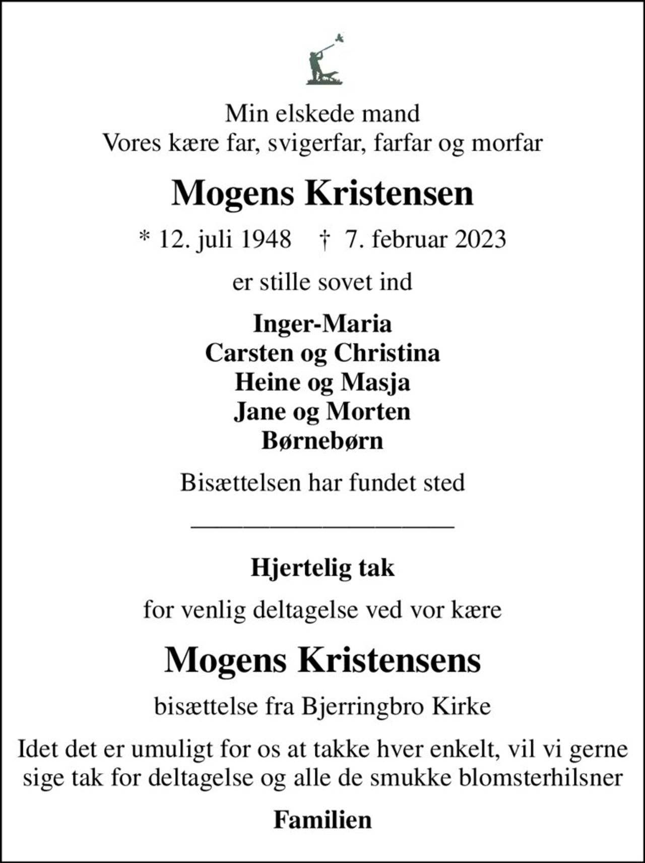 Min elskede mand Vores kære far, svigerfar, farfar og morfar
Mogens Kristensen
* 12. juli 1948    ✝ 7. februar 2023
er stille sovet ind
Inger-Maria Carsten og Christina Heine og Masja Jane og Morten Børnebørn
Bisættelsen har fundet sted
Hjertelig tak
for venlig deltagelse ved vor kære
Mogens Kristensens
bisættelse fra Bjerringbro Kirke
Idet det er umuligt for os at takke hver enkelt, vil vi gerne sige tak for deltagelse og alle de smukke blomsterhilsner
Familien