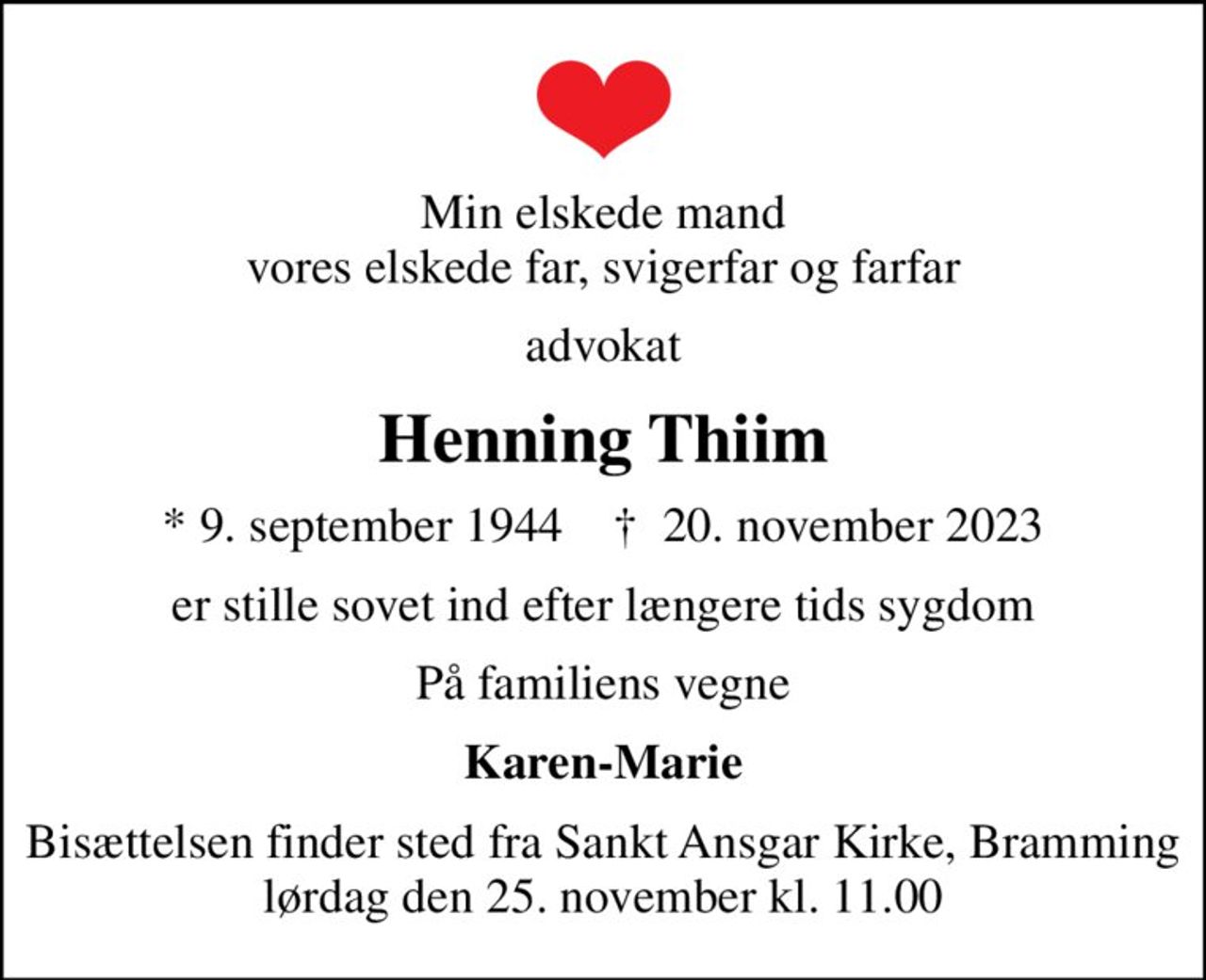 Min elskede mand vores elskede far, svigerfar og farfar
advokat
Henning Thiim
* 9. september 1944    ✝ 20. november 2023
er stille sovet ind efter længere tids sygdom
På familiens vegne
Karen-Marie
Bisættelsen finder sted fra Sankt Ansgar Kirke, Bramming  lørdag den 25. november kl. 11.00