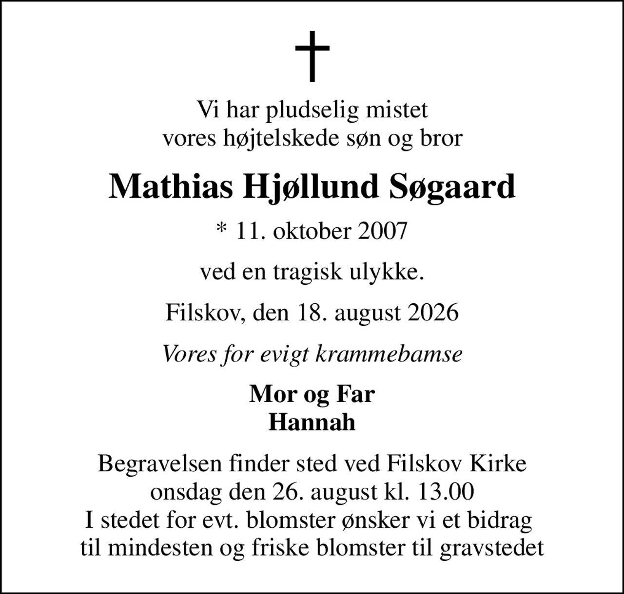 Vi har pludselig mistet vores højtelskede søn og bror
Mathias Hjøllund Søgaard
* 11. oktober 2007
ved en tragisk ulykke.
Filskov, den 18. august 2026
Vores for evigt krammebamse
Mor og Far Hannah
Begravelsen finder sted ved Filskov Kirke  onsdag den 26. august kl. 13.00  I stedet for evt. blomster ønsker vi et bidrag  til mindesten og friske blomster til gravstedet