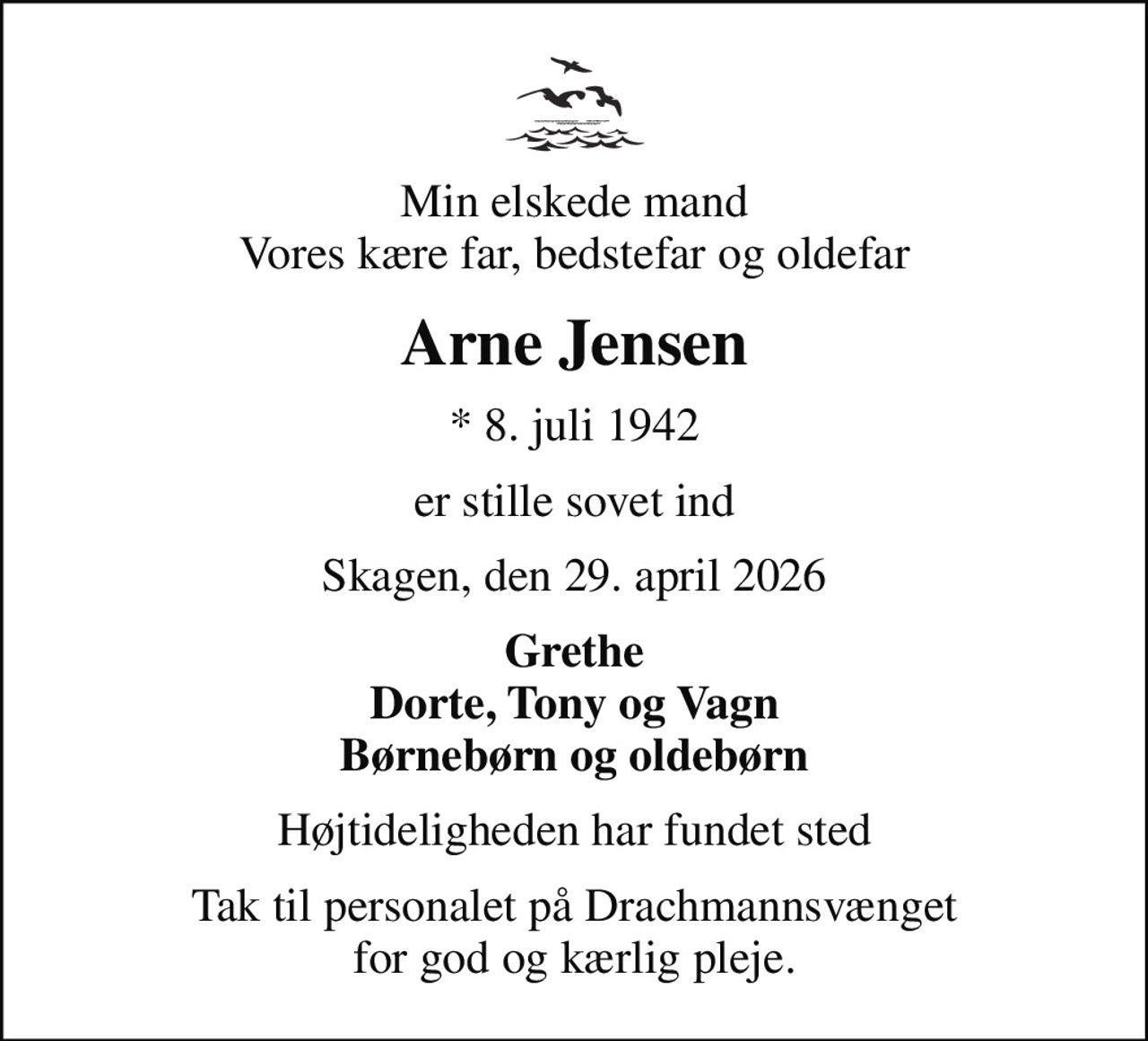 Min elskede mand Vores kære far, bedstefar og oldefar
Arne Jensen
* 8. juli 1942
er stille sovet ind
Skagen, den 29. april 2026
Grethe Dorte, Tony og Vagn Børnebørn og oldebørn
Højtideligheden har fundet sted
Tak til personalet på Drachmannsvænget for god og kærlig pleje.