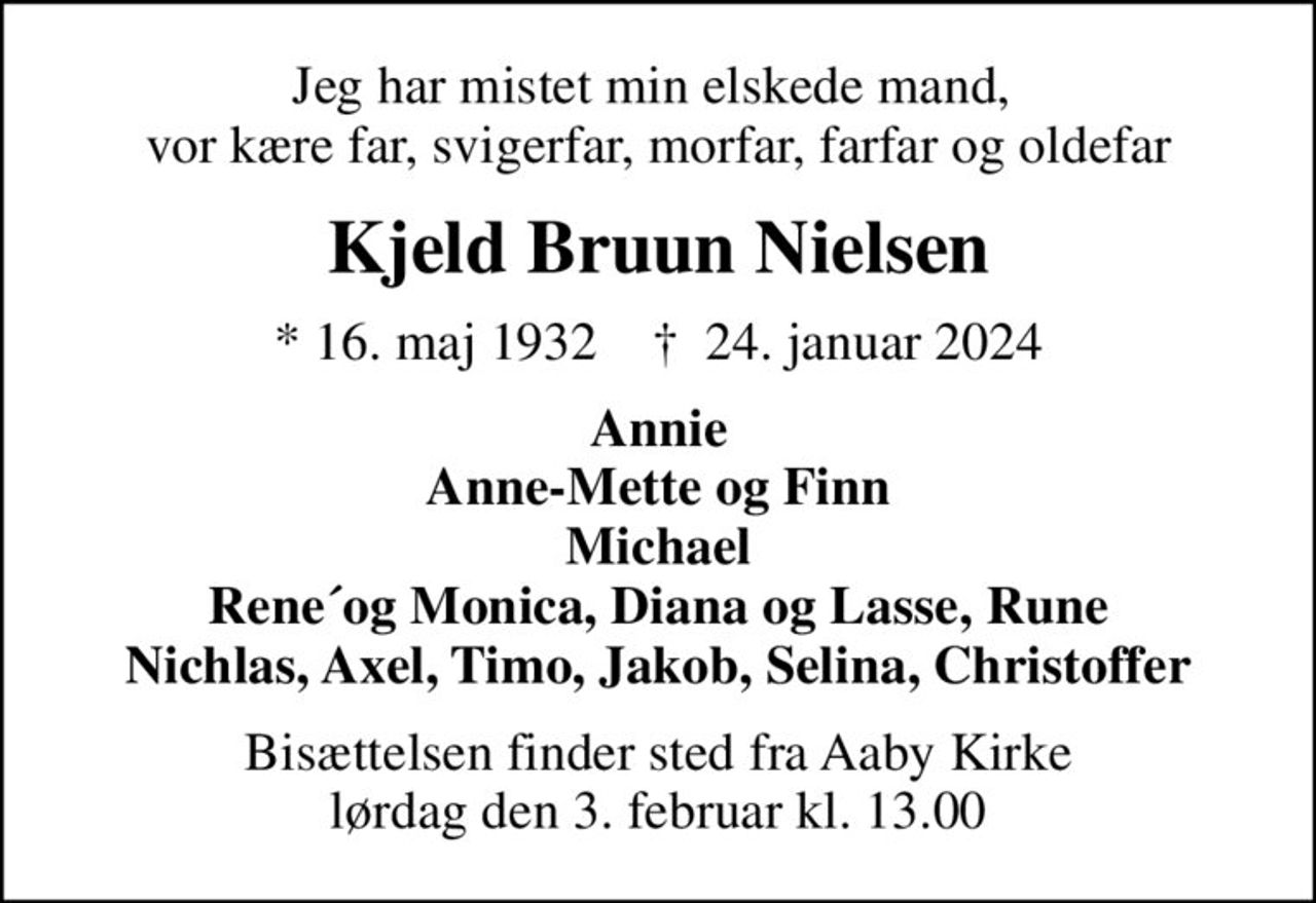 Jeg har mistet min elskede mand,  vor kære far, svigerfar, morfar, farfar og oldefar
Kjeld Bruun Nielsen
* 16. maj 1932    ✝ 24. januar 2024
Annie Anne-Mette og Finn Michael Rene´og Monica, Diana og Lasse, Rune Nichlas, Axel, Timo, Jakob, Selina, Christoffer
Bisættelsen finder sted fra Aaby Kirke  lørdag den 3. februar kl. 13.00