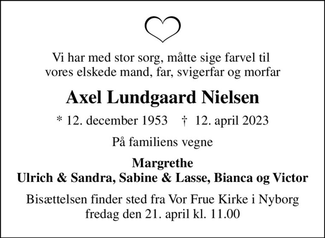 Vi har med stor sorg, måtte sige farvel til  vores elskede mand, far, svigerfar og morfar
Axel Lundgaard Nielsen
* 12. december 1953    ✝ 12. april 2023
På familiens vegne
Margrethe Ulrich & Sandra, Sabine & Lasse, Bianca og Victor
Bisættelsen finder sted fra Vor Frue Kirke i Nyborg  fredag den 21. april kl. 11.00