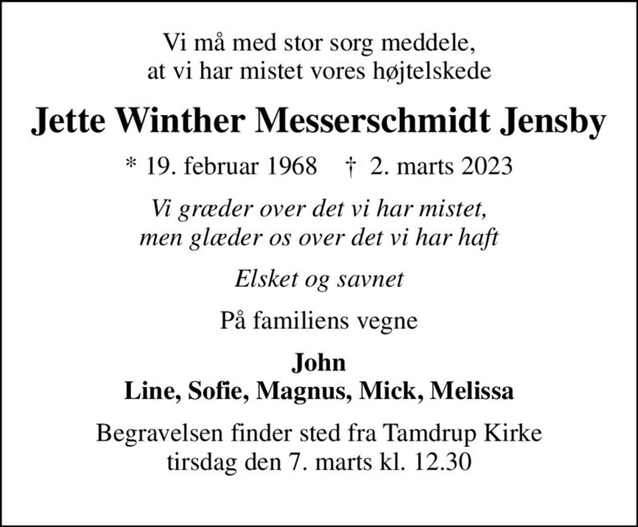 Vi må med stor sorg meddele, at vi har mistet vores højtelskede
Jette Winther Messerschmidt Jensby
* 19. februar 1968    ✝ 2. marts 2023
Vi græder over det vi har mistet, men glæder os over det vi har haft
Elsket og savnet
På familiens vegne
John Line, Sofie, Magnus, Mick, Melissa
Begravelsen finder sted fra Tamdrup Kirke  tirsdag den 7. marts kl. 12.30