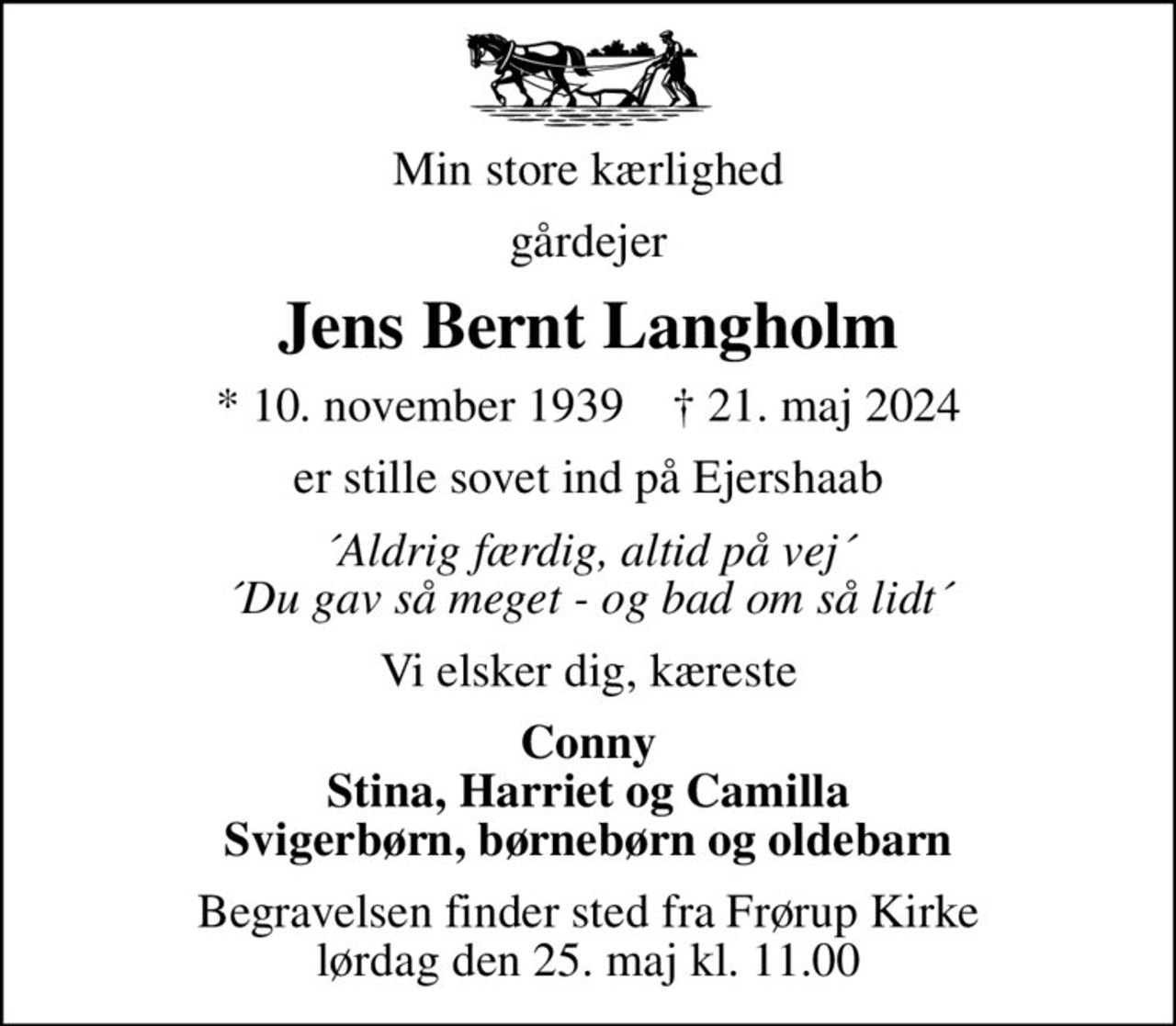 Min store kærlighed
gårdejer
Jens Bernt Langholm
* 10. november 1939    ✝ 21. maj 2024
er stille sovet ind på Ejershaab
´Aldrig færdig, altid på vej´ ´Du gav så meget - og bad om så lidt´
Vi elsker dig, kæreste
Conny Stina, Harriet og Camilla Svigerbørn, børnebørn og oldebarn
Begravelsen finder sted fra Frørup Kirke  lørdag den 25. maj kl. 11.00