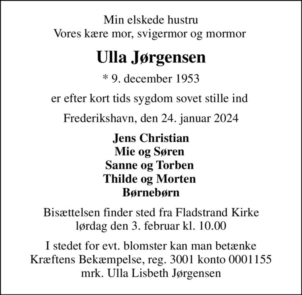 Min elskede hustru Vores kære mor, svigermor og mormor 
Ulla Jørgensen
* 9. december 1953
er efter kort tids sygdom sovet stille ind 
Frederikshavn, den 24. januar 2024
Jens Christian Mie og Søren  Sanne og Torben  Thilde og Morten  Børnebørn
Bisættelsen finder sted fra Fladstrand Kirke  lørdag den 3. februar kl. 10.00 
I stedet for evt. blomster kan man betænke
					Kræftens Bekæmpelse reg.3001konto0001155mrk. Ulla
					Lisbeth Jørgensen