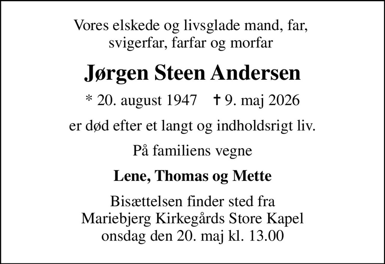 Vores elskede og livsglade mand, far,  svigerfar, farfar og morfar 
Jørgen Steen Andersen
* 20. august 1947    ✝ 9. maj 2026
er død efter et langt og indholdsrigt liv.
På familiens vegne
Lene, Thomas og Mette
Bisættelsen finder sted fra Mariebjerg Kirkegårds Store Kapel  onsdag den 20. maj kl. 13.00