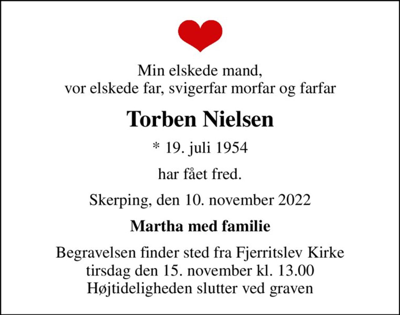 Min elskede mand, vor elskede far, svigerfar morfar og farfar
Torben Nielsen
* 19. juli 1954
har fået fred.
Skerping, den 10. november 2022
Martha med familie
Begravelsen finder sted fra Fjerritslev Kirke  tirsdag den 15. november kl. 13.00  Højtideligheden slutter ved graven