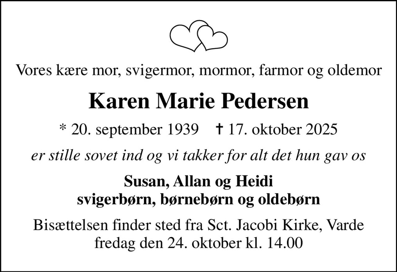Vores kære mor, svigermor, mormor, farmor og oldemor
Karen Marie Pedersen
* 20. september 1939    ✝ 17. oktober 2025
er stille sovet ind og vi takker for alt det hun gav os
Susan, Allan og Heidi svigerbørn, børnebørn og oldebørn
Bisættelsen finder sted fra Sct. Jacobi Kirke, Varde  fredag den 24. oktober kl. 14.00